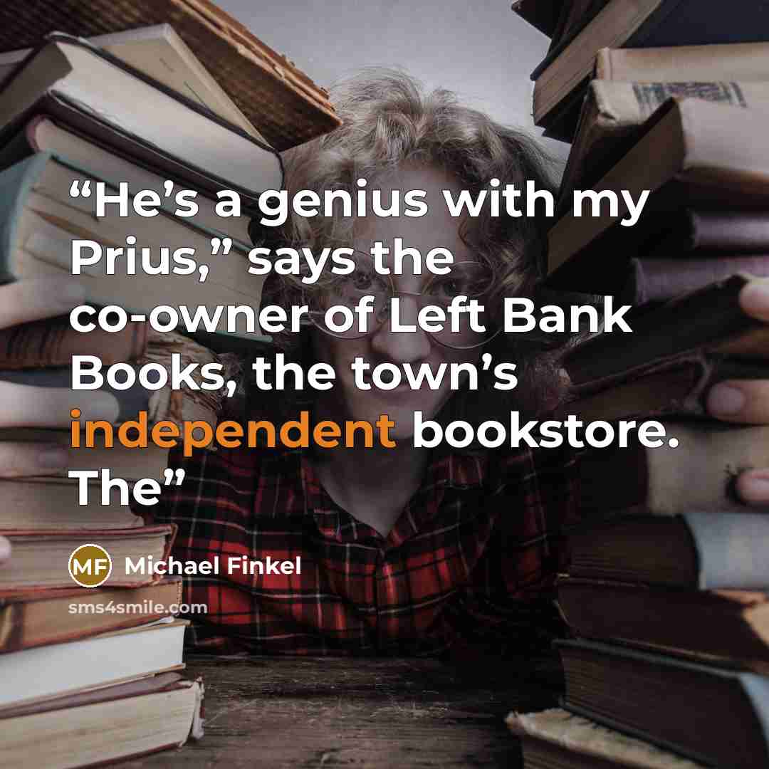 “He’s a genius with my Prius,” says the co-owner of Left Bank Books, the town’s independent bookstore. The” quote by Michael Finkel
