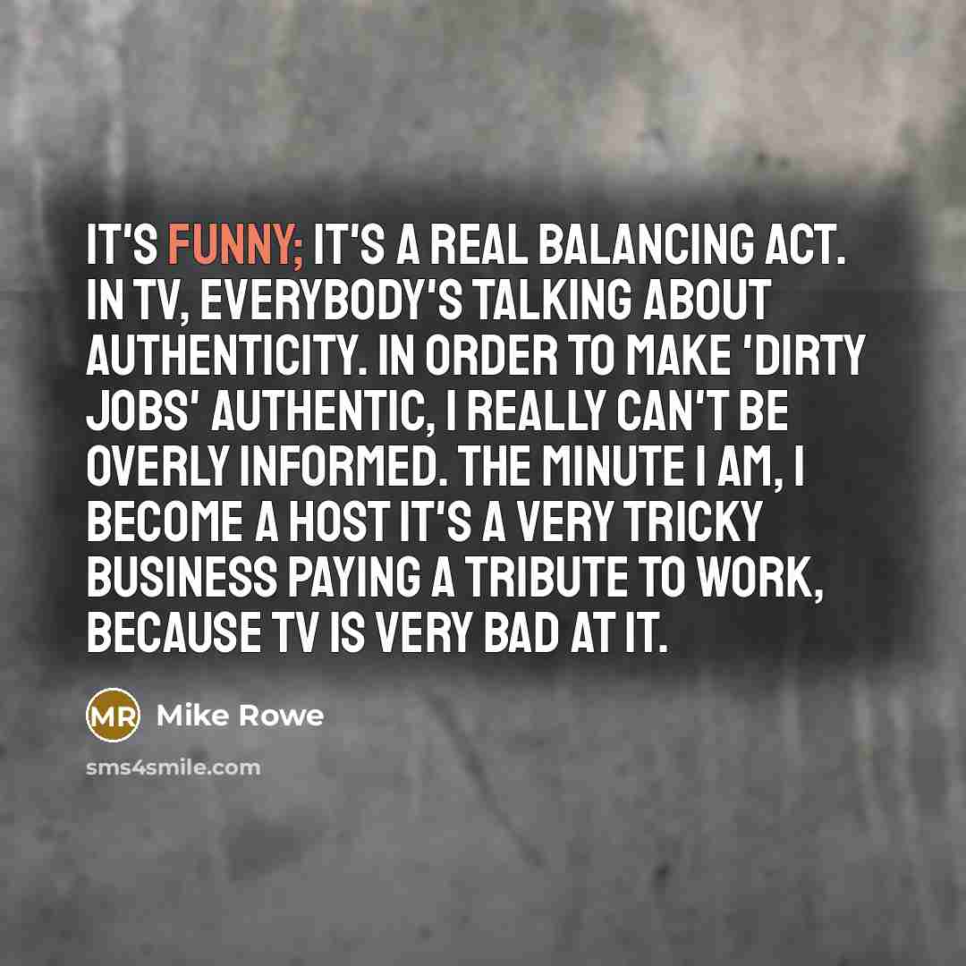 “It's funny; it's a real balancing act. In TV, everybody's…” quote by Mike Rowe
