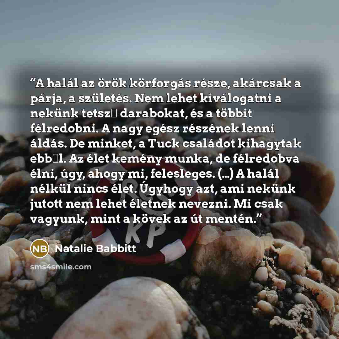 “A halál az örök körforgás része, akárcsak a párja, a születés. Nem lehet kiválogatni a nekünk tetsző darabokat, és a többit félredobni. A nagy egész részének lenni áldás. De minket, a Tuck családot kihagytak ebből. Az élet kemény munka, de félredobva élni, úgy, ahogy mi, felesleges. (…) A halál…” quote by Natalie Babbitt