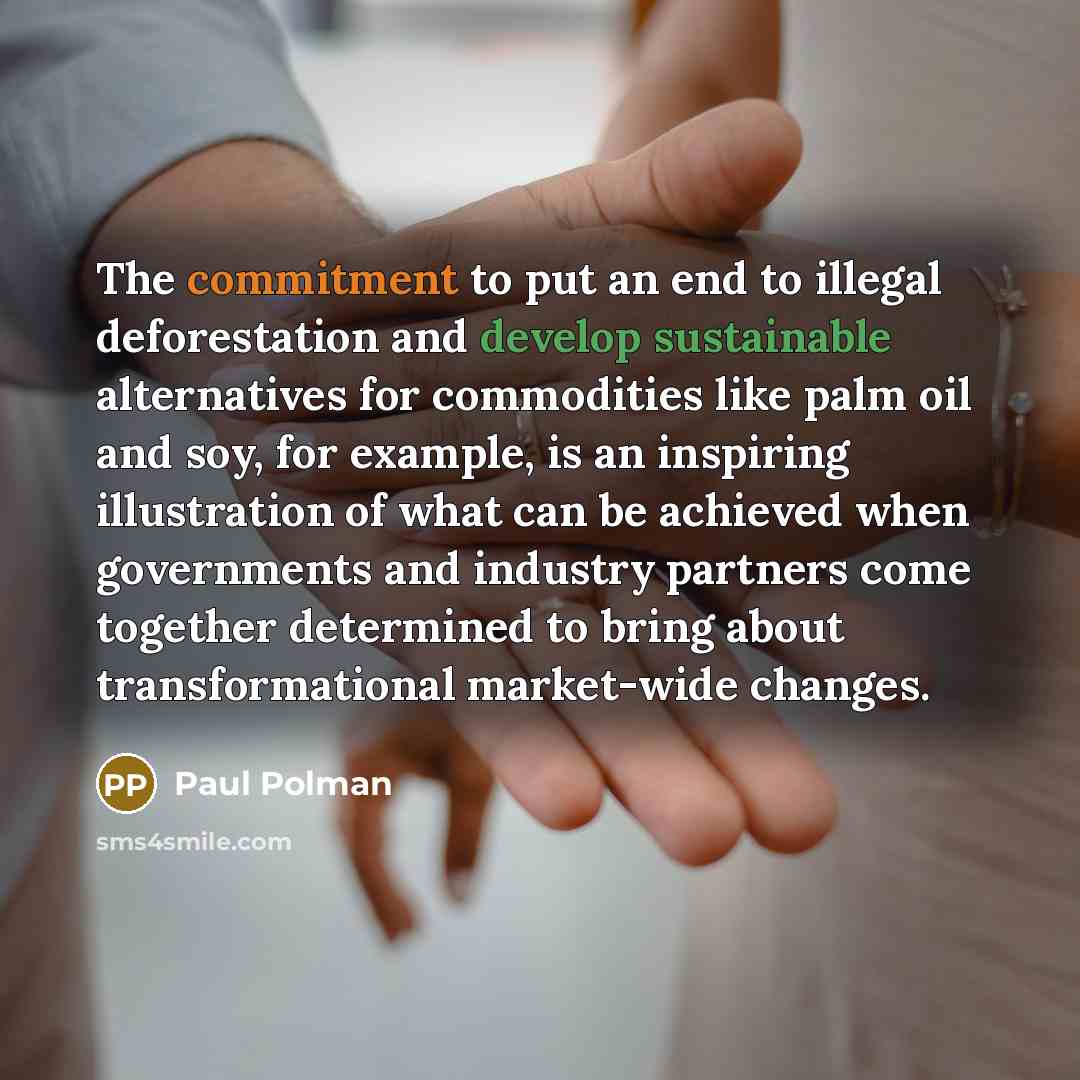 “The commitment to put an end to illegal deforestation and develop sustainable alternatives for commodities like palm oil and soy, for example, is an inspiring illustration of what can be achieved when governments and industry partners come together determined to bring about transformational…” quote by Paul Polman