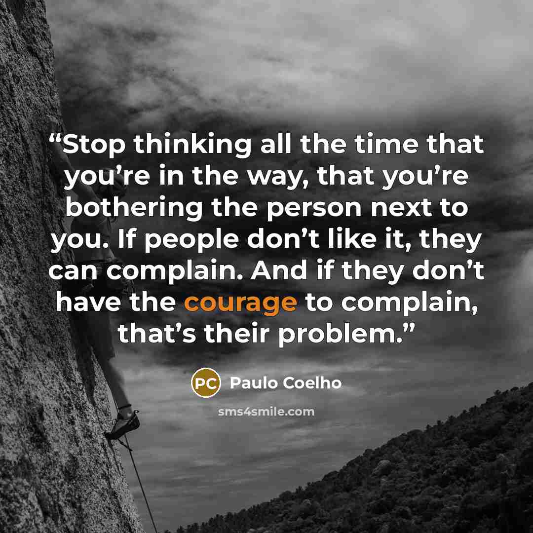 “Stop thinking all the time that you’re in the way, that you’re bothering the person next to you. If people don’t like it, they can complain. And if they don’t have the courage to complain, that’s their problem.” quote by Paulo Coelho