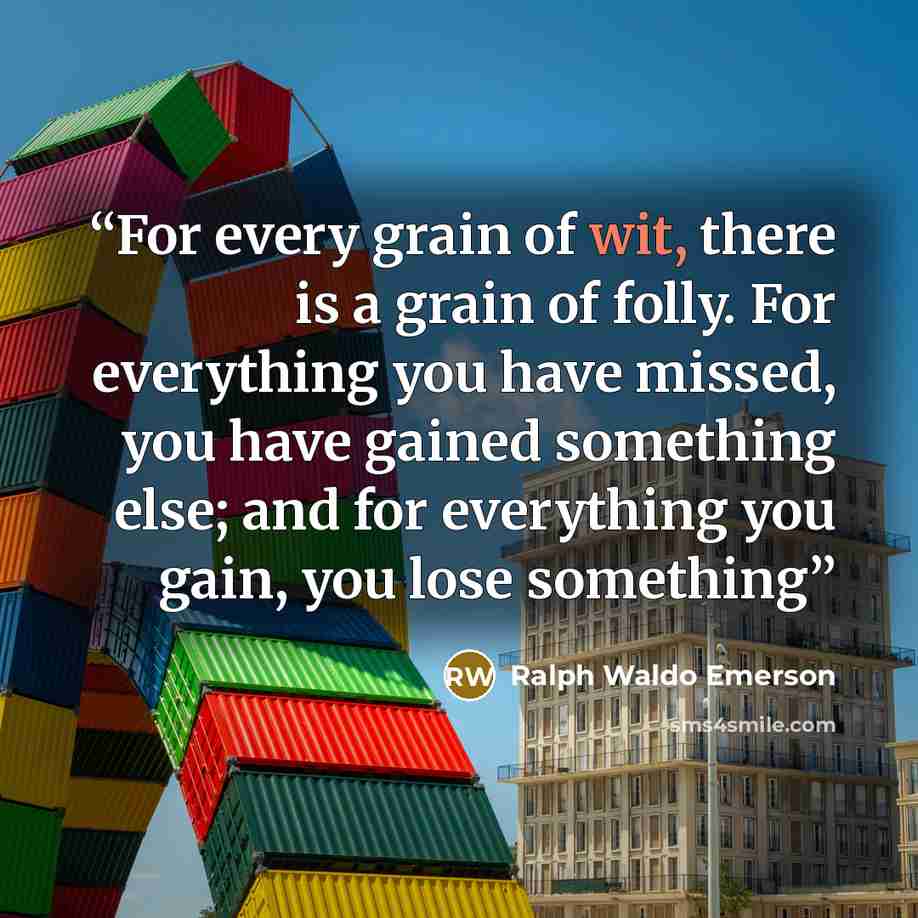 “For every grain of wit, there is a grain of folly. For everything you have missed, you have gained something else; and for everything you gain, you lose something” quote by Ralph Waldo Emerson