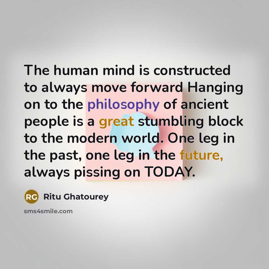 “The human mind is constructed to always move forward Hanging on to the philosophy of ancient people is a great stumbling block to the modern world. One leg in the past, one leg in the future, always pissing on TODAY.” quote by Ritu Ghatourey