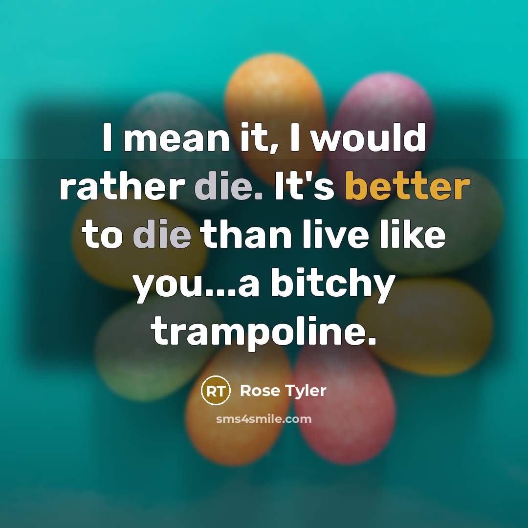 “I mean it, I would rather die. It's better to die than live like you...a bitchy trampoline.” quote by Rose Tyler