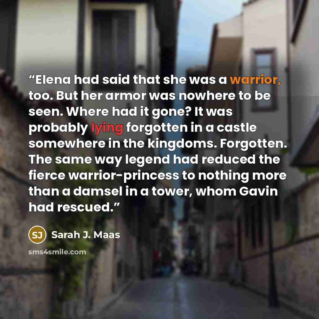 “Elena had said that she was a warrior, too. But her armor was nowhere to be seen. Where had it gone? It was probably lying forgotten in a castle somewhere in the kingdoms. Forgotten. The same way legend had reduced the fierce warrior-princess to nothing more than a damsel in a tower, whom Gavin…” quote by Sarah J. Maas