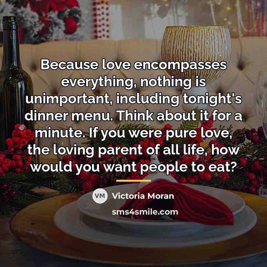 “Because love encompasses everything, nothing is unimportant, including tonight's dinner…” quote by Victoria Moran