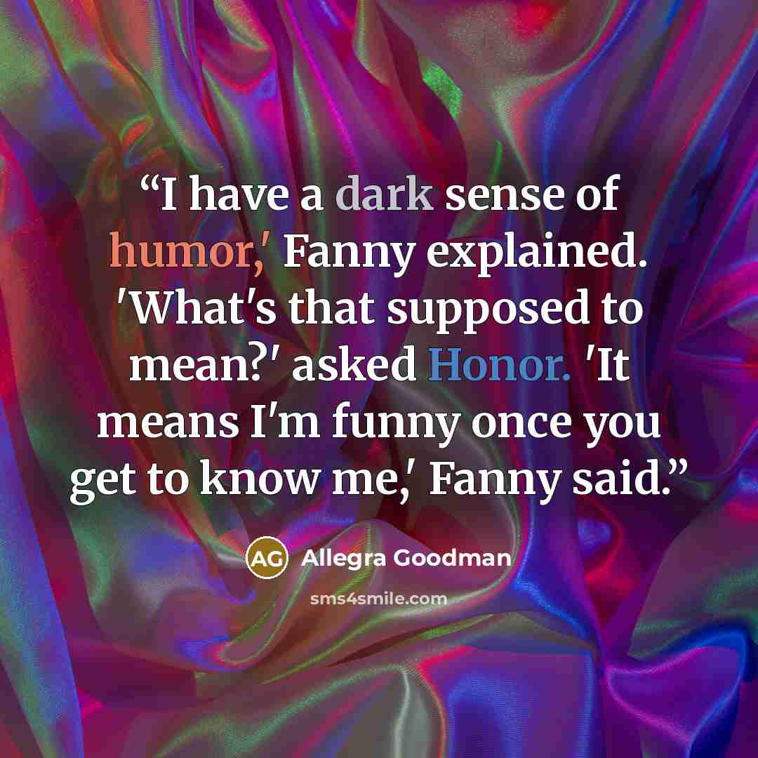 “I have a dark sense of humor,' Fanny explained. 'What's that supposed to mean?' asked Honor. 'It means I'm funny once you get to know me,' Fanny said.” quote by Allegra Goodman