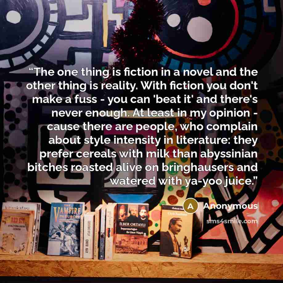 “The one thing is fiction in a novel and the other thing is reality. With fiction you don't make a fuss - you can 'beat it' and there's never enough. At least in my opinion - cause there are people, who complain about style intensity in literature: they prefer cereals with milk than abyssinian…” quote by Anonymous
