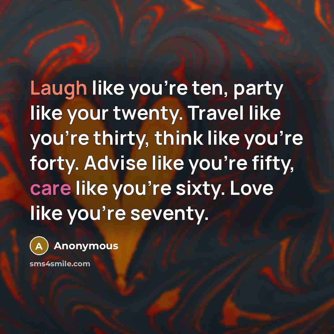 “Laugh like you're ten, party like your twenty. Travel like you're thirty, think like you're forty. Advise like you're fifty, care like you're sixty. Love like you're seventy.” quote by Anonymous