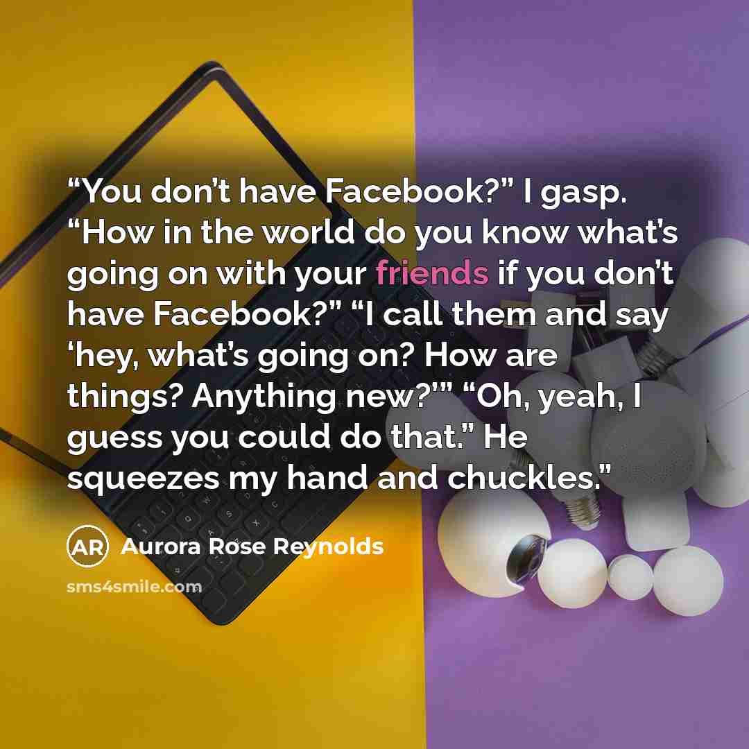 “You don’t have Facebook?” I gasp. “How in the world do you know what’s going on with your friends if you don’t have Facebook?” “I call them and say ‘hey, what’s going on? How are things? Anything new?’” “Oh, yeah, I guess you could do that.” He squeezes my hand and chuckles.” quote by Aurora Rose Reynolds