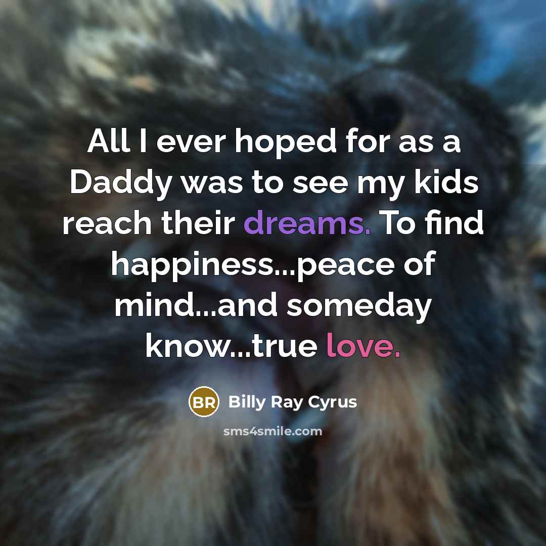 “All I ever hoped for as a Daddy was to see my kids reach their dreams. To find happiness...peace of mind...and someday know...true love.” quote by Billy Ray Cyrus