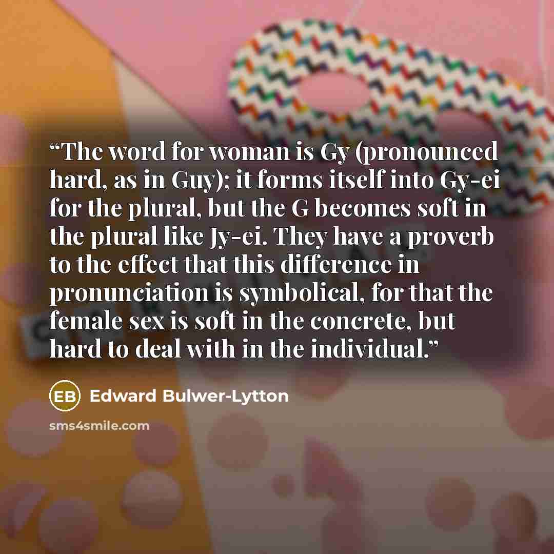 “The word for woman is Gy (pronounced hard, as in Guy); it forms itself into Gy-ei for the plural, but the G becomes soft in the plural like Jy-ei. They have a proverb to the effect that this difference in pronunciation is symbolical, for that the female sex is soft in the concrete, but hard to…” quote by Edward Bulwer-Lytton