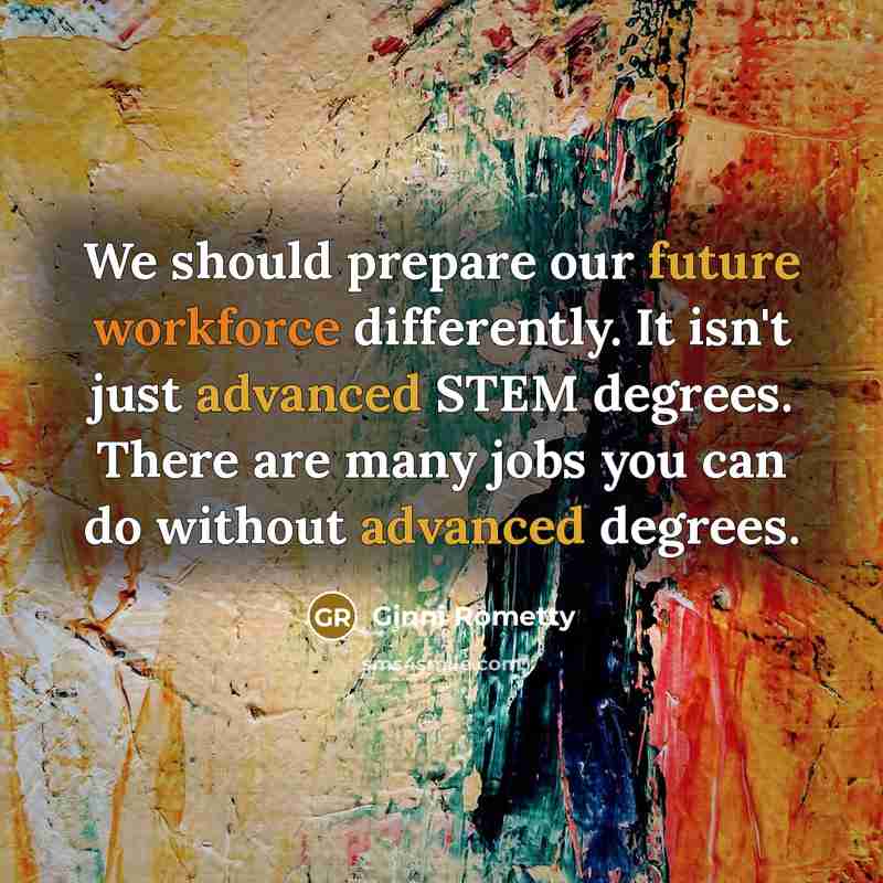 “We should prepare our future workforce differently. It isn't just advanced STEM degrees. There are many jobs you can do without advanced degrees.” quote by Ginni Rometty