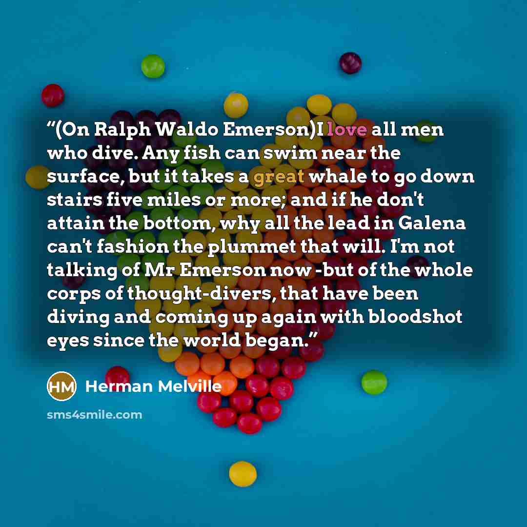 “(On Ralph Waldo Emerson)I love all men who dive. Any fish can swim near the surface, but it takes a great whale to go down stairs five miles or more; and if he don't attain the bottom, why all the lead in Galena can't fashion the plummet that will. I'm not talking of Mr Emerson now -but of the…” quote by Herman Melville