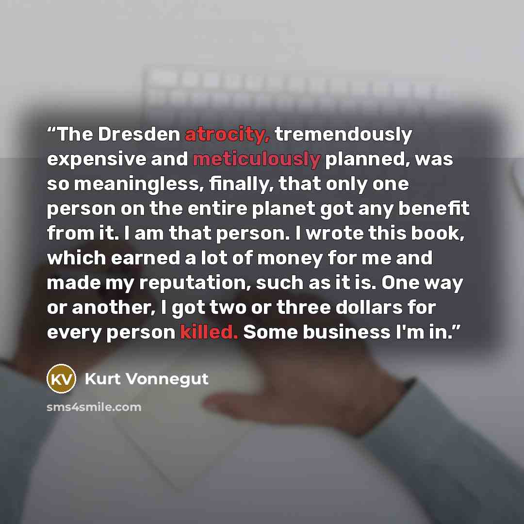 “The Dresden atrocity, tremendously expensive and meticulously planned, was so meaningless, finally, that only one person on the entire planet got any benefit from it. I am that person. I wrote this book, which earned a lot of money for me and made my reputation, such as it is. One way or another…” quote by Kurt Vonnegut