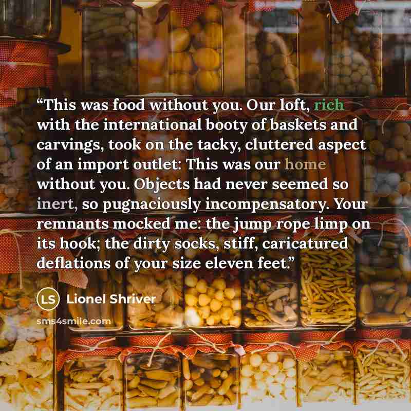 “This was food without you. Our loft, rich with the international booty of baskets and carvings, took on the tacky, cluttered aspect of an import outlet: This was our home without you. Objects had never seemed so inert, so pugnaciously incompensatory. Your remnants mocked me: the jump rope limp on…” quote by Lionel Shriver