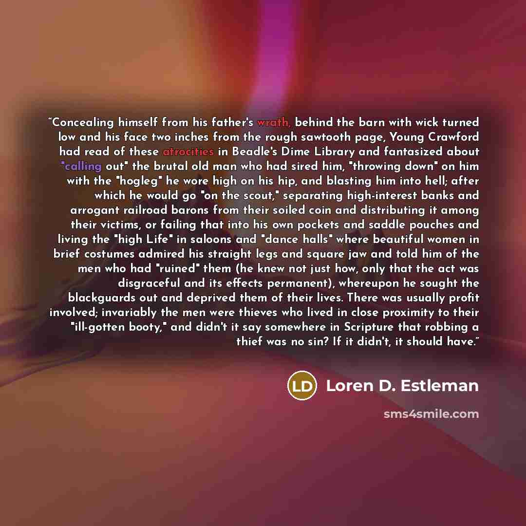 “Concealing himself from his father's wrath, behind the barn with wick turned low and his face two inches from the rough sawtooth page, Young Crawford had read of these atrocities in Beadle's Dime Library and fantasized about "calling out" the brutal old man who had sired him, "throwing down" on…” quote by Loren D. Estleman