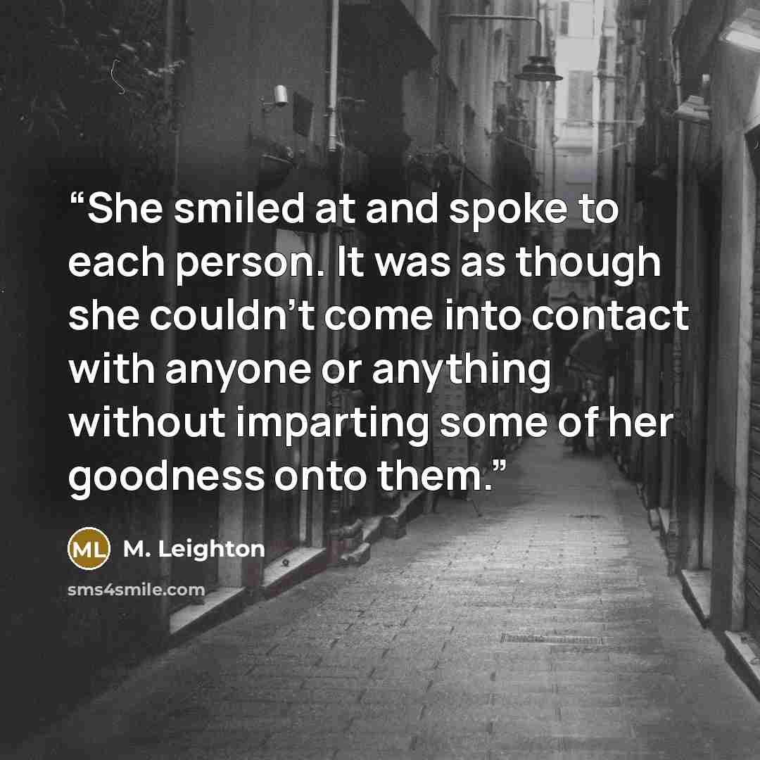 “She smiled at and spoke to each person. It was as though she couldn't come into contact with anyone or anything without imparting some of her goodness onto them.” quote by M. Leighton