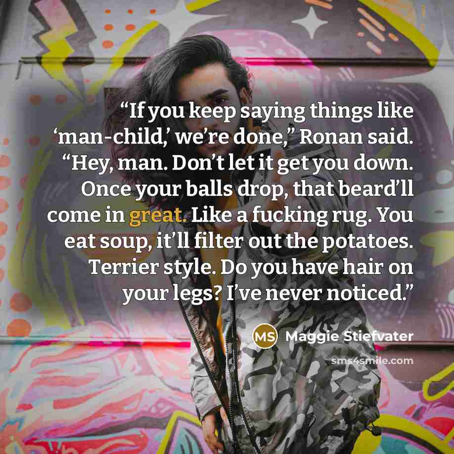 “If you keep saying things like ‘man-child,’ we’re done,” Ronan said. “Hey, man. Don’t let it get you down. Once your balls drop, that beard’ll come in great. Like a fucking rug. You eat soup, it’ll filter out the potatoes. Terrier style. Do you have hair on your legs? I’ve never noticed.” quote by Maggie Stiefvater