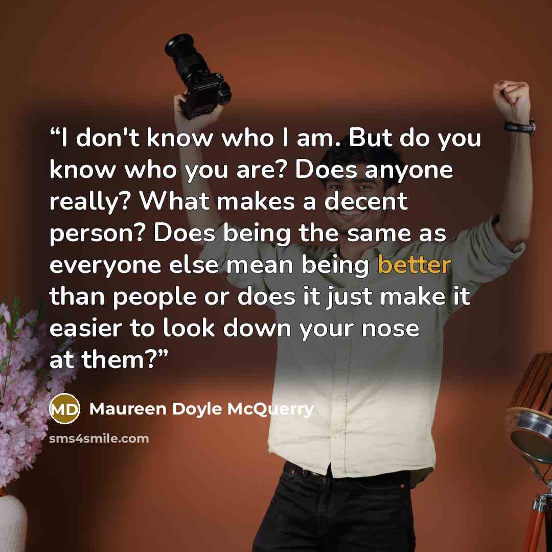 “I don't know who I am. But do you know who you are? Does anyone really? What makes a decent person? Does being the same as everyone else mean being better than people or does it just make it easier to look down your nose at them?” quote by Maureen Doyle McQuerry