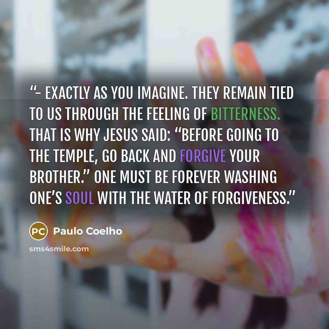 “- Exactly as you imagine. They remain tied to us through the feeling of bitterness. That is why Jesus said: “before going to the temple, go back and forgive your brother.” One must be forever washing one’s soul with the water of forgiveness.” quote by Paulo Coelho