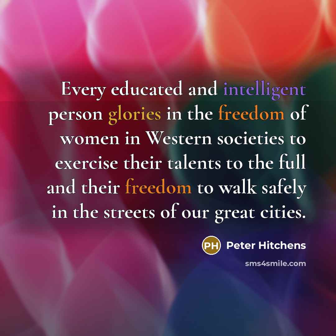 “Every educated and intelligent person glories in the freedom of women in Western societies to exercise their talents to the full and their freedom to walk safely in the streets of our great cities.” quote by Peter Hitchens