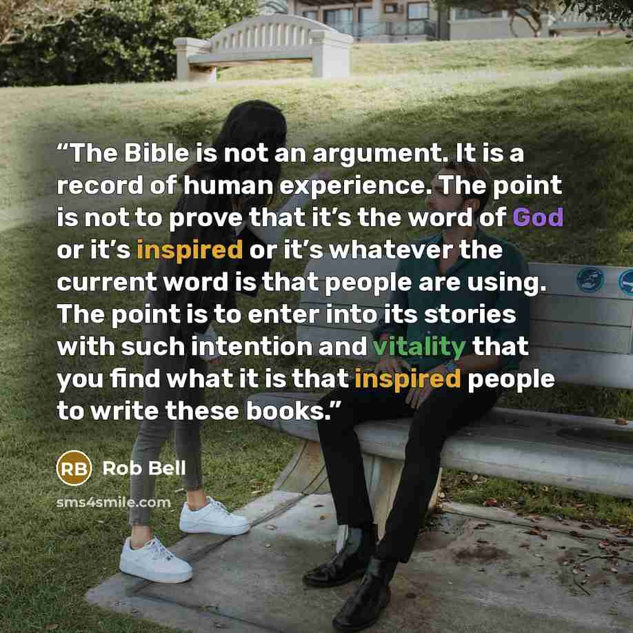 “The Bible is not an argument. It is a record of human experience. The point is not to prove that it’s the word of God or it’s inspired or it’s whatever the current word is that people are using. The point is to enter into its stories with such intention and vitality that you find what it is that…” quote by Rob Bell