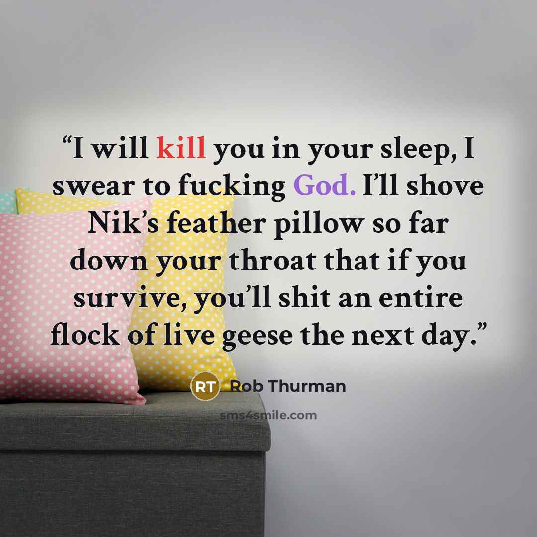 “I will kill you in your sleep, I swear to fucking God. I’ll shove Nik’s feather pillow so far down your throat that if you survive, you’ll shit an entire flock of live geese the next day.” quote by Rob Thurman