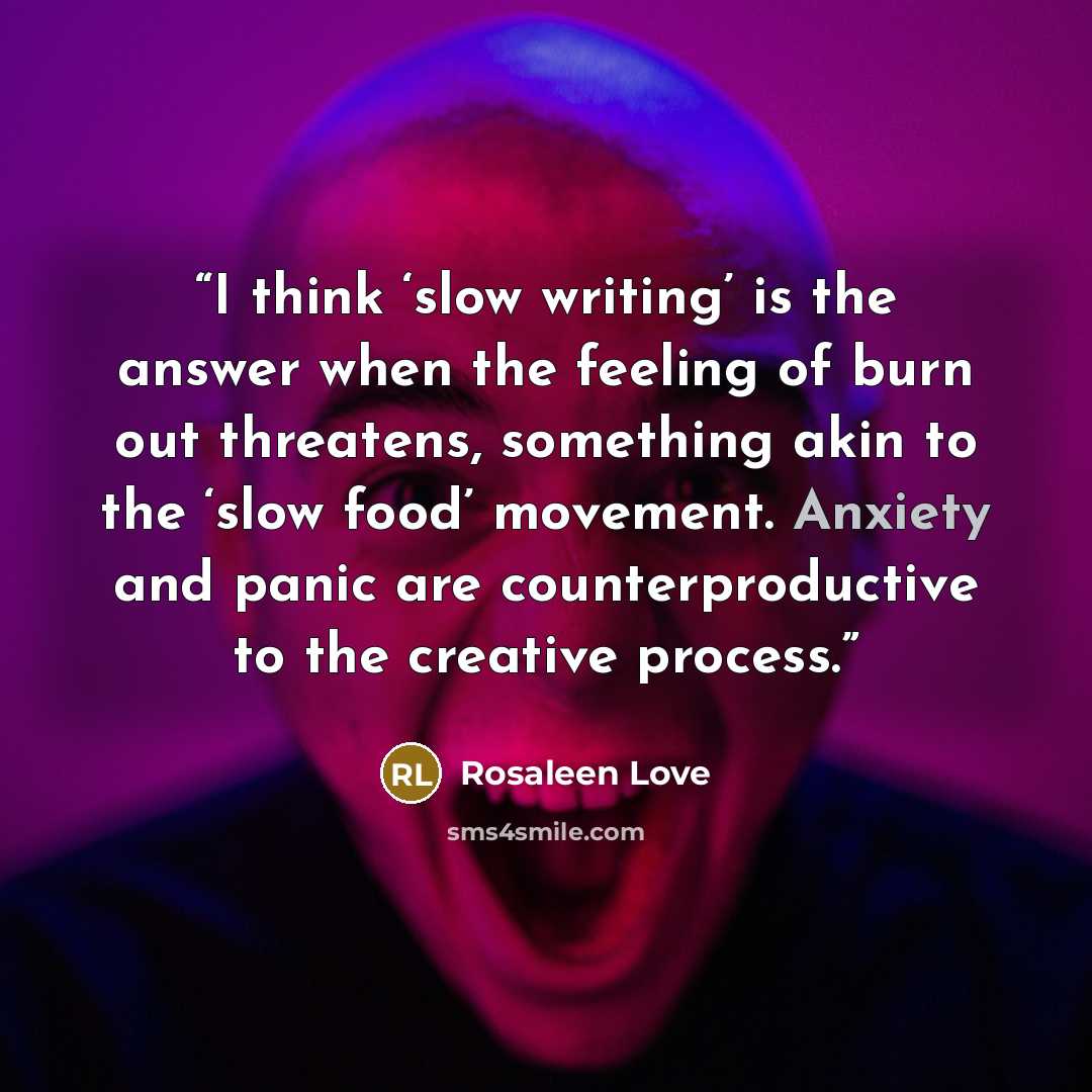 “I think ‘slow writing’ is the answer when the feeling of burn out threatens, something akin to the ‘slow food’ movement. Anxiety and panic are counterproductive to the creative process.” quote by Rosaleen Love
