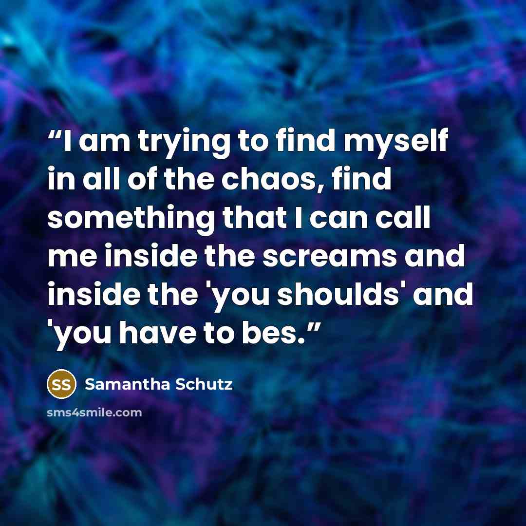 “I am trying to find myself in all of the chaos, find something that I can call me inside the screams and inside the 'you shoulds' and 'you have to bes.” quote by Samantha Schutz