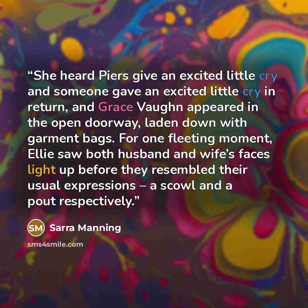 “She heard Piers give an excited little cry and someone gave an excited little cry in return, and Grace Vaughn appeared in the open doorway, laden down with garment bags. For one fleeting moment, Ellie saw both husband and wife’s faces light up before they resembled their usual expressions – a…” quote by Sarra Manning