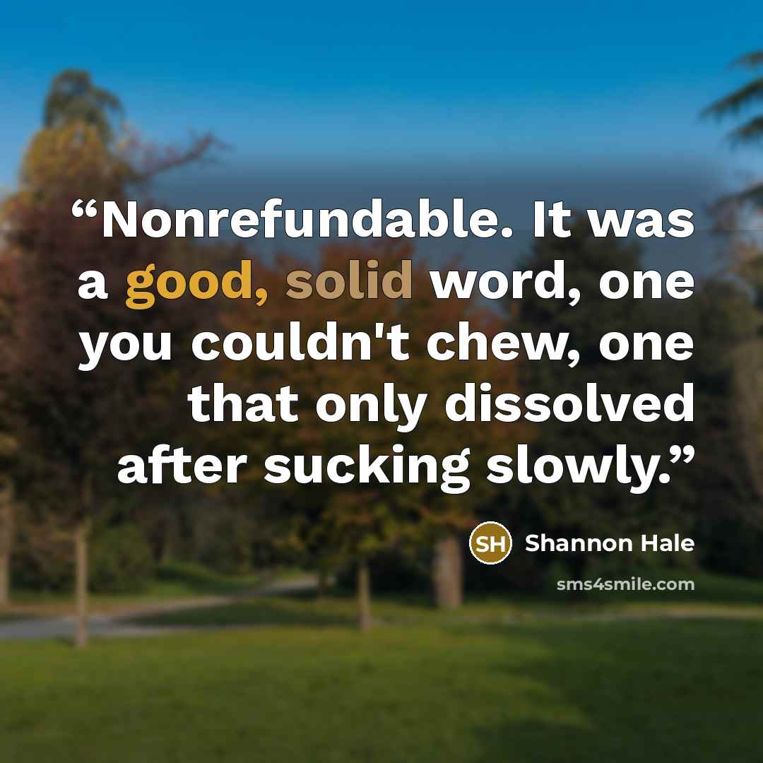 “Nonrefundable. It was a good, solid word, one you couldn't chew, one that only dissolved after sucking slowly.” quote by Shannon Hale