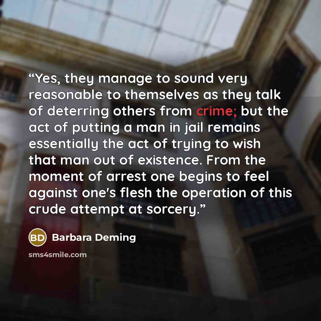 “Yes, they manage to sound very reasonable to themselves as they talk of deterring others from crime; but the act of putting a man in jail remains essentially the act of trying to wish that man out of existence. From the moment of arrest one begins to feel against one's flesh the operation of this…” quote by Barbara Deming