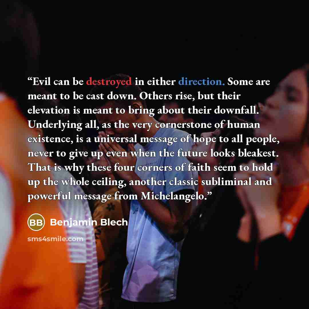 “Evil can be destroyed in either direction. Some are meant to be cast down. Others rise, but their elevation is meant to bring about their downfall. Underlying all, as the very cornerstone of human existence, is a universal message of hope to all people, never to give up even when the future looks…” quote by Benjamin Blech