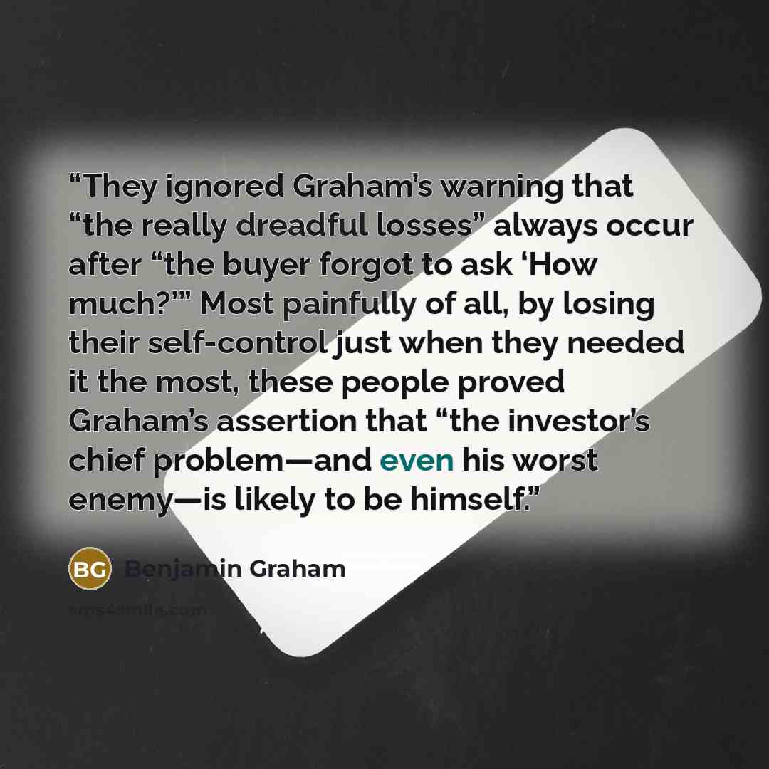 “They ignored Graham’s warning that “the really dreadful losses” always occur after “the buyer forgot to ask ‘How much?’” Most painfully of all, by losing their self-control just when they needed it the most, these people proved Graham’s assertion that “the investor’s chief problem—and even his…” quote by Benjamin Graham