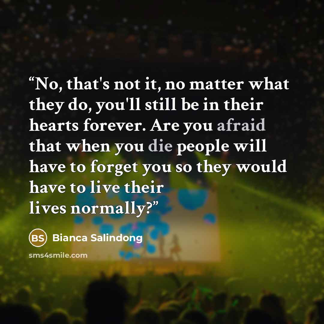 “No, that's not it, no matter what they do, you'll still be in their hearts forever. Are you afraid that when you die people will have to forget you so they would have to live their lives normally?” quote by Bianca Salindong