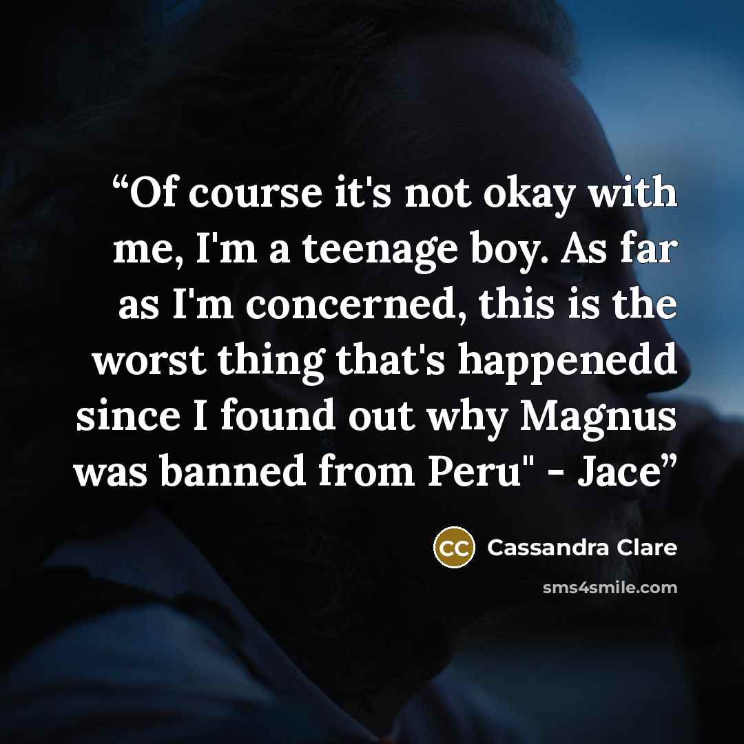 “Of course it's not okay with me, I'm a teenage boy. As far as I'm concerned, this is the worst thing that's happenedd since I found out why Magnus was banned from Peru" - Jace” quote by Cassandra Clare