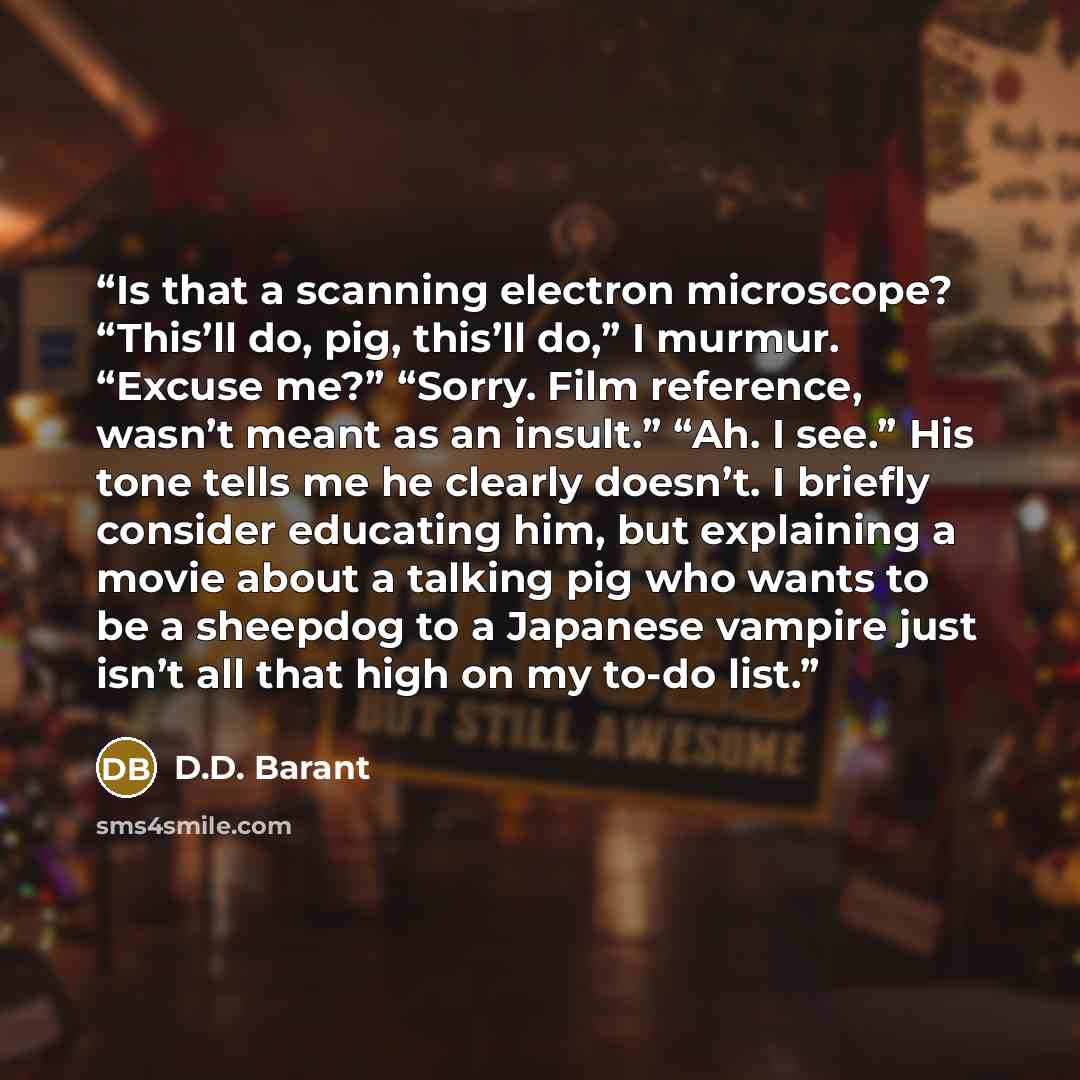 “Is that a scanning electron microscope? “This’ll do, pig, this’ll do,” I murmur. “Excuse me?” “Sorry. Film reference, wasn’t meant as an insult.” “Ah. I see.” His tone tells me he clearly doesn’t. I briefly consider educating him, but explaining a movie about a talking pig who wants to be a…” quote by D.D. Barant