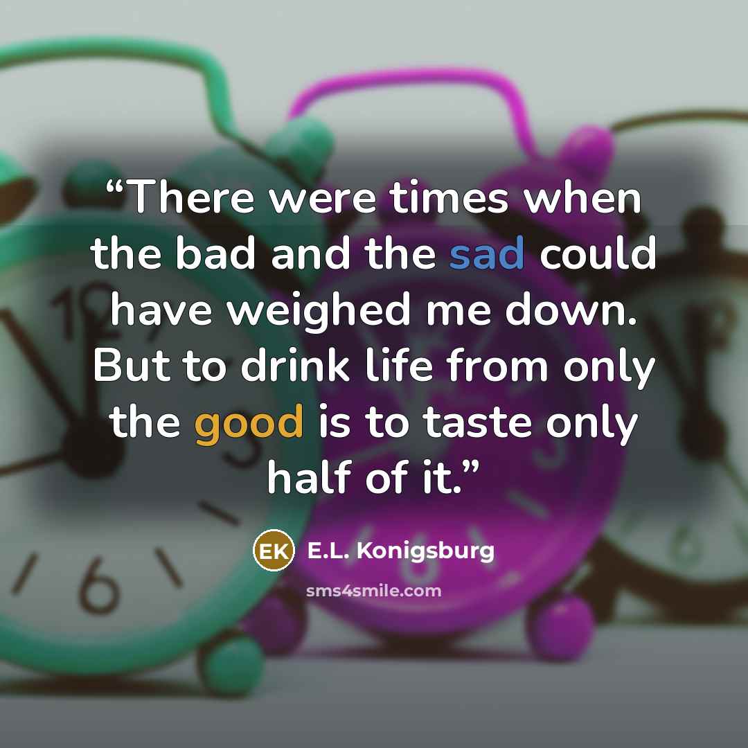 “There were times when the bad and the sad could have weighed me down. But to drink life from only the good is to taste only half of it.” quote by E.L. Konigsburg