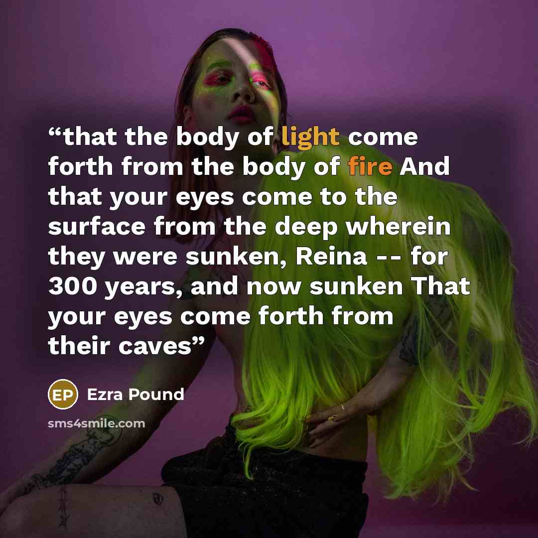“that the body of light come forth from the body of fire And that your eyes come to the surface from the deep wherein they were sunken, Reina -- for 300 years, and now sunken That your eyes come forth from their caves” quote by Ezra Pound