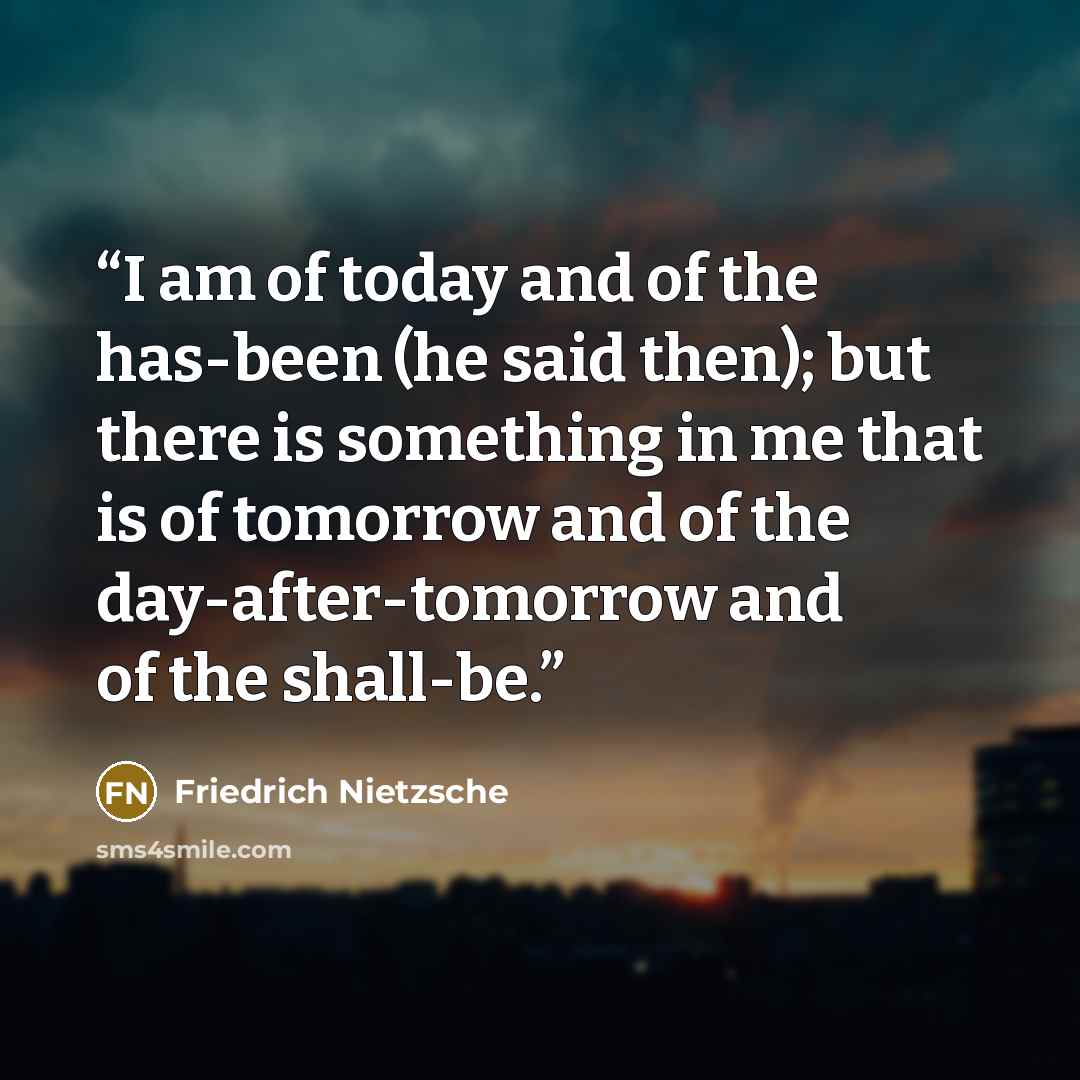 “I am of today and of the has-been (he said then); but there is something in me that is of tomorrow and of the day-after-tomorrow and of the shall-be.” quote by Friedrich Nietzsche