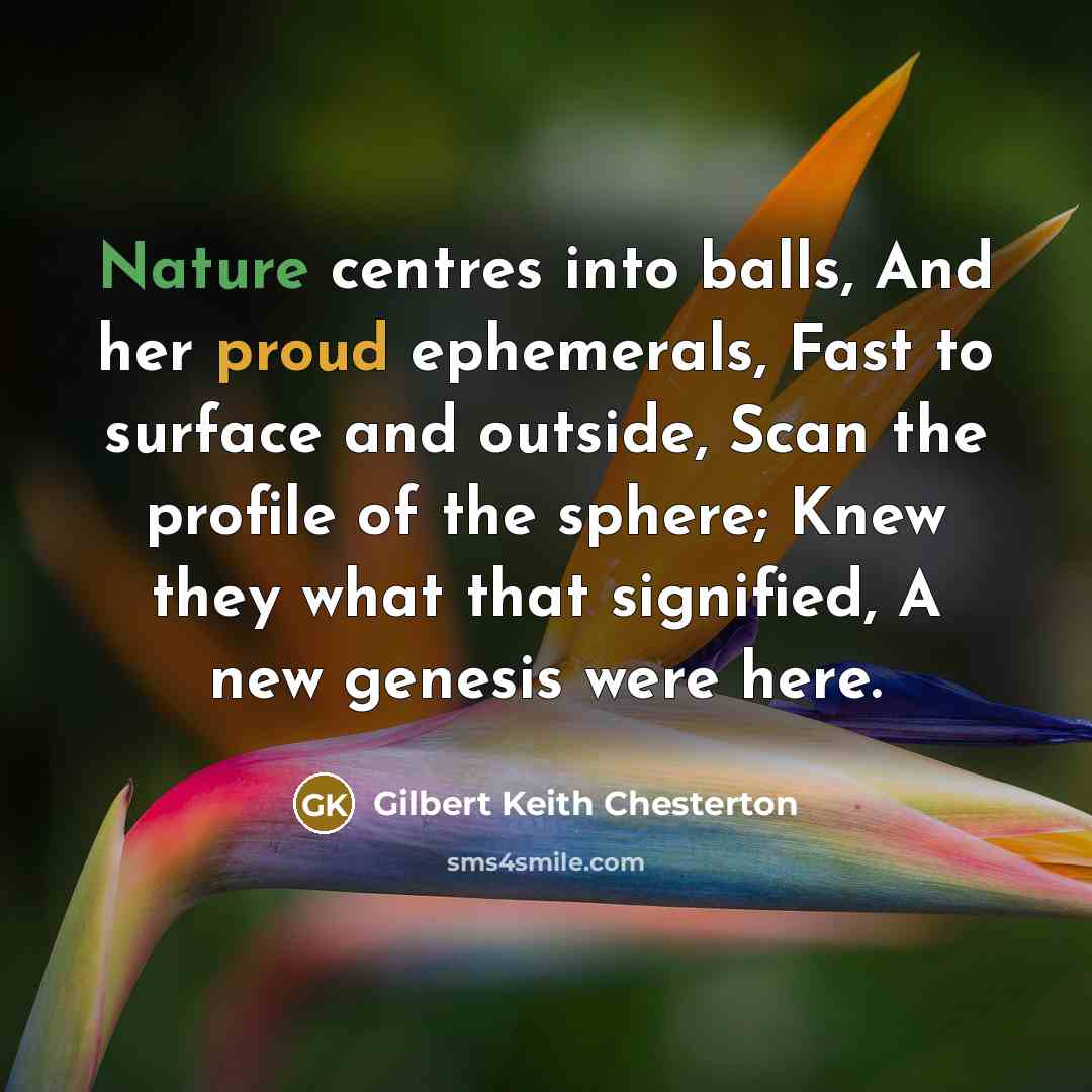 “Nature centres into balls, And her proud ephemerals, Fast to surface and outside, Scan the profile of the sphere; Knew they what that signified, A new genesis were here.” quote by Gilbert Keith Chesterton