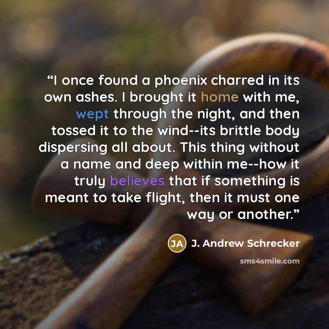 “I once found a phoenix charred in its own ashes. I brought it home with me, wept through the night, and then tossed it to the wind--its brittle body dispersing all about. This thing without a name and deep within me--how it truly believes that if something is meant to take flight, then it must one…” quote by J. Andrew Schrecker