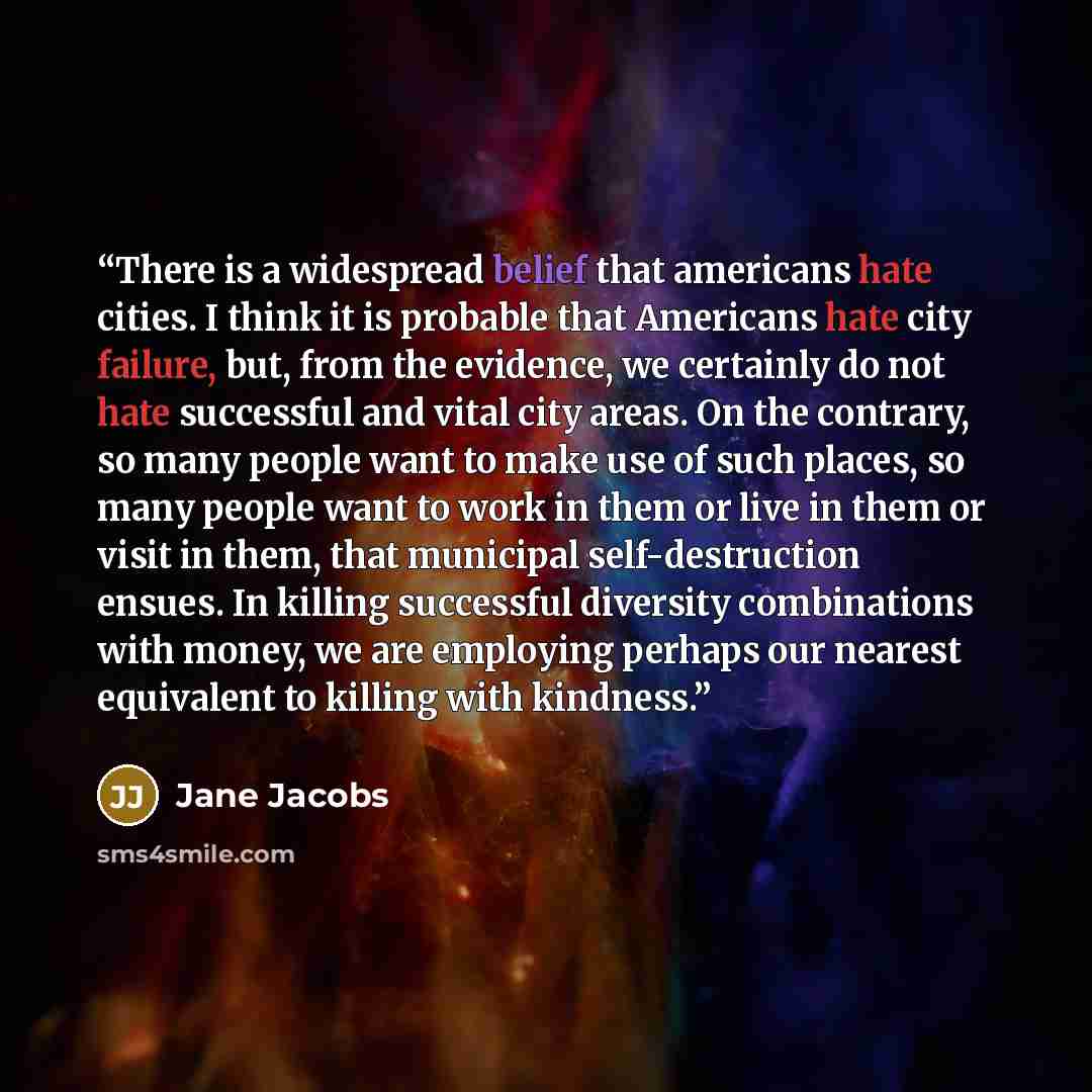 “There is a widespread belief that americans hate cities. I think it is probable that Americans hate city failure, but, from the evidence, we certainly do not hate successful and vital city areas. On the contrary, so many people want to make use of such places, so many people want to work in them…” quote by Jane Jacobs