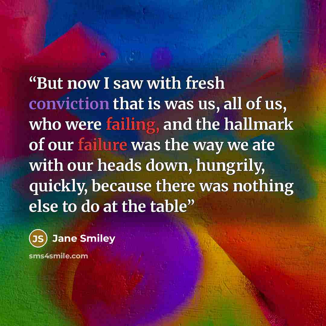 “But now I saw with fresh conviction that is was us, all of us, who were failing, and the hallmark of our failure was the way we ate with our heads down, hungrily, quickly, because there was nothing else to do at the table” quote by Jane Smiley