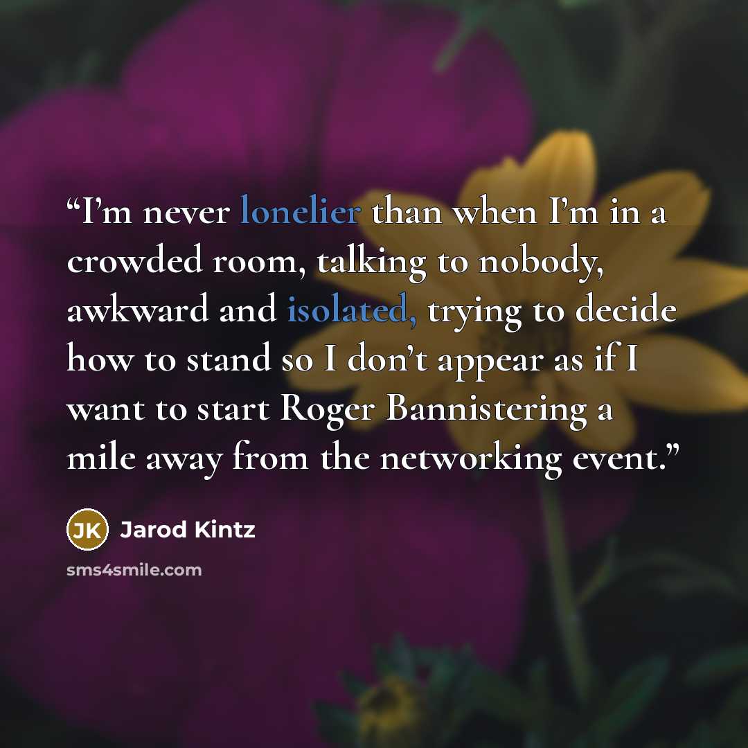 “I’m never lonelier than when I’m in a crowded room, talking to nobody, awkward and isolated, trying to decide how to stand so I don’t appear as if I want to start Roger Bannistering a mile away from the networking event.” quote by Jarod Kintz