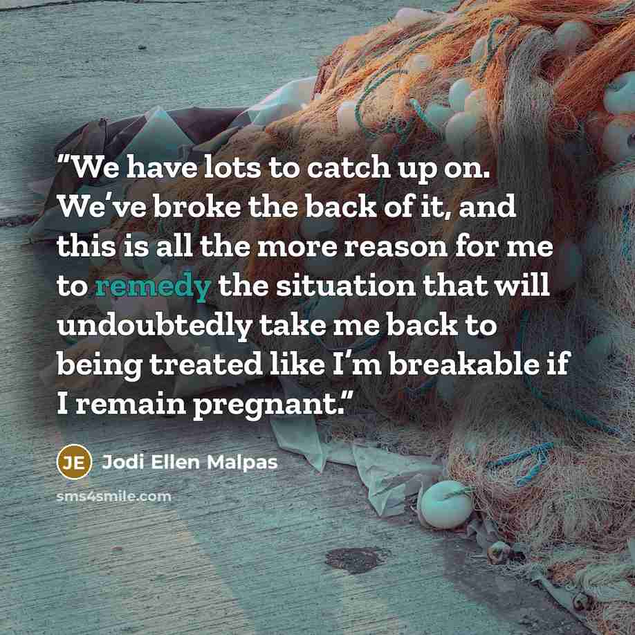 “We have lots to catch up on. We’ve broke the back of it, and this is all the more reason for me to remedy the situation that will undoubtedly take me back to being treated like I’m breakable if I remain pregnant.” quote by Jodi Ellen Malpas