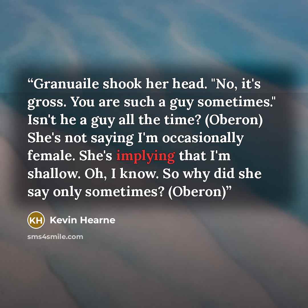 “Granuaile shook her head. "No, it's gross. You are such a guy sometimes." Isn't he a guy all the time? (Oberon) She's not saying I'm occasionally female. She's implying that I'm shallow. Oh, I know. So why did she say only sometimes? (Oberon)” quote by Kevin Hearne