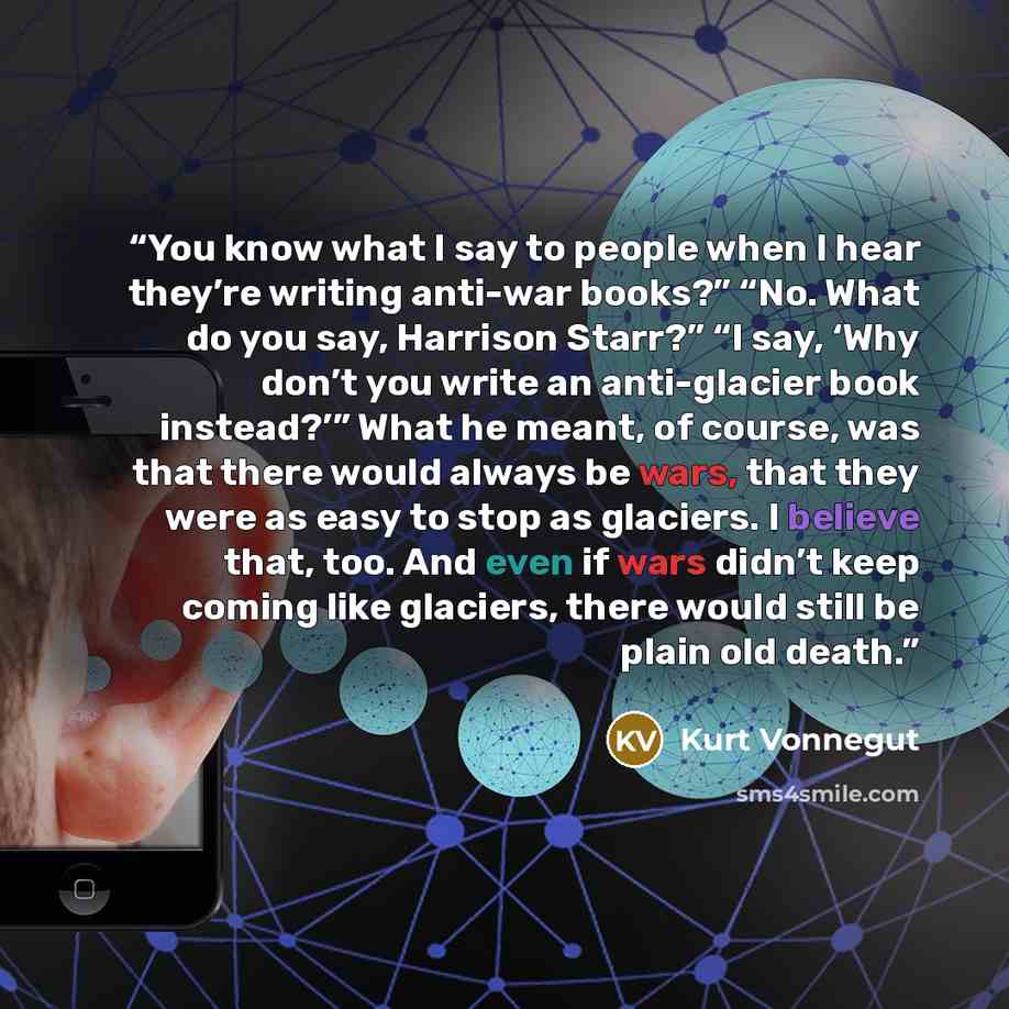“You know what I say to people when I hear they’re writing anti-war books?” “No. What do you say, Harrison Starr?” “I say, ‘Why don’t you write an anti-glacier book instead?’” What he meant, of course, was that there would always be wars, that they were as easy to stop as glaciers. I believe that…” quote by Kurt Vonnegut
