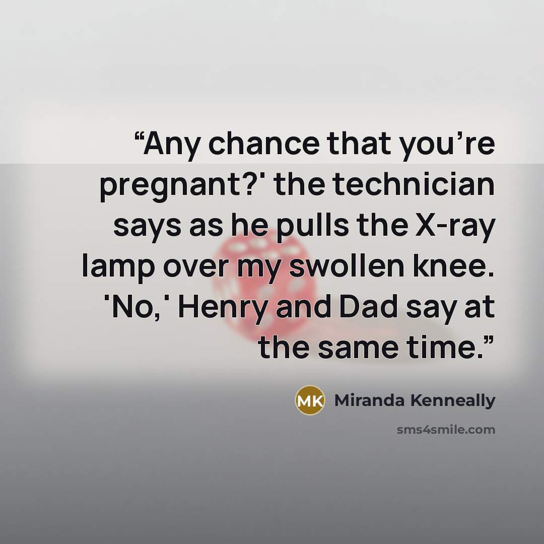 “Any chance that you're pregnant?' the technician says as he pulls the X-ray lamp over my swollen knee. 'No,' Henry and Dad say at the same time.” quote by Miranda Kenneally